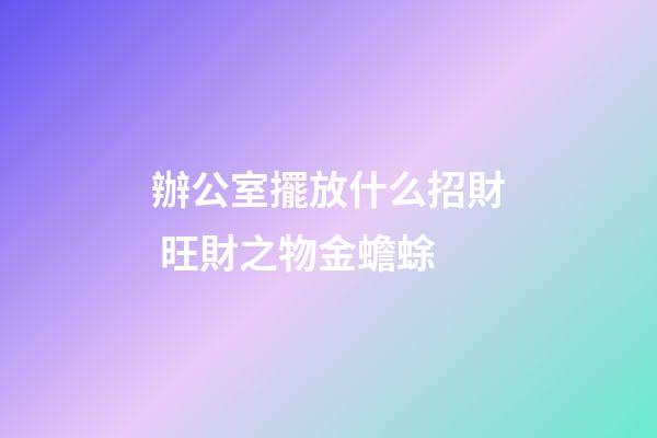 辦公室擺放什么招財 旺財之物金蟾蜍